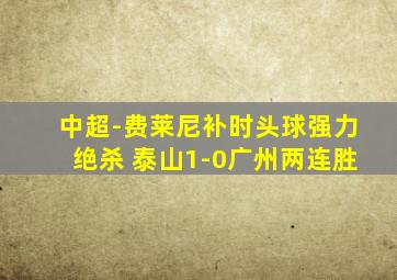 中超-费莱尼补时头球强力绝杀 泰山1-0广州两连胜